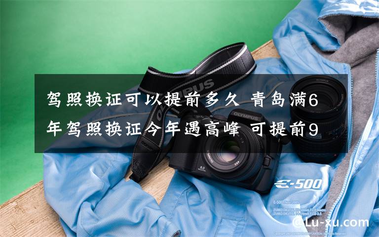 駕照換證可以提前多久 青島滿6年駕照換證今年遇高峰 可提前90天辦理