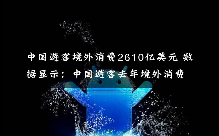 中國游客境外消費2610億美元 數(shù)據(jù)顯示：中國游客去年境外消費2610億美元