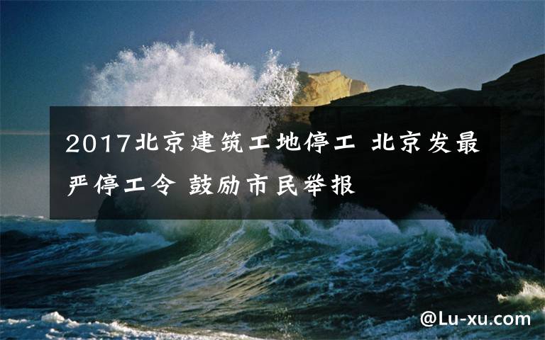 2017北京建筑工地停工 北京發(fā)最嚴(yán)停工令 鼓勵(lì)市民舉報(bào)