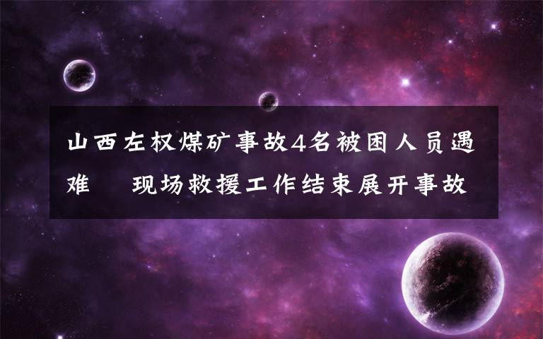 山西左權(quán)煤礦事故4名被困人員遇難? 現(xiàn)場救援工作結(jié)束展開事故調(diào)查工作 具體是啥情況?