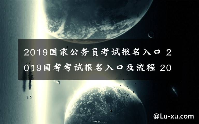 2019國家公務(wù)員考試報名入口 2019國考考試報名入口及流程 2019國考招錄人數(shù)最多前十部門