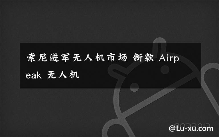 索尼進(jìn)軍無人機(jī)市場(chǎng) 新款 Airpeak 無人機(jī)