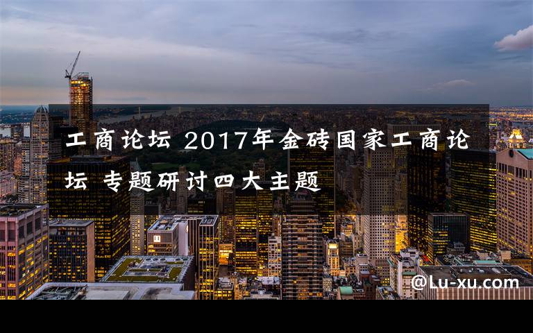 工商論壇 2017年金磚國家工商論壇 專題研討四大主題