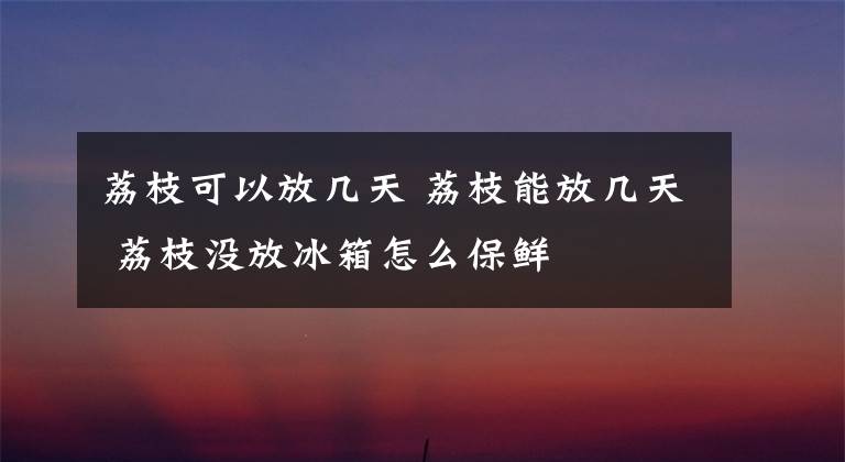 荔枝可以放幾天 荔枝能放幾天 荔枝沒放冰箱怎么保鮮