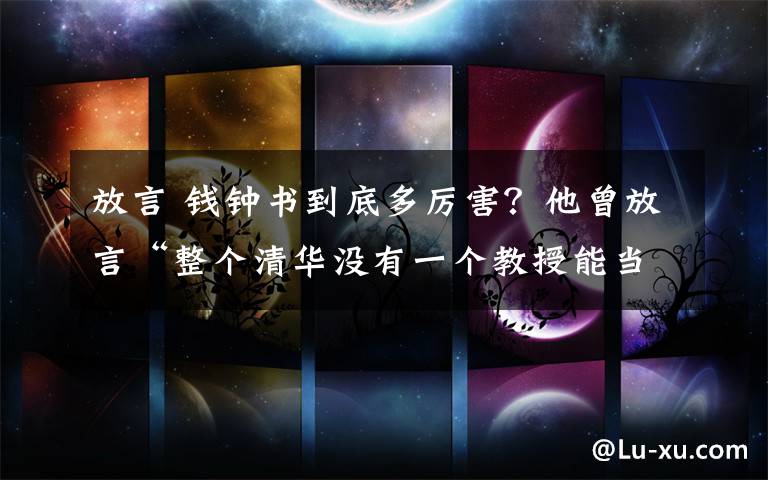 放言 錢鐘書到底多厲害？他曾放言“整個清華沒有一個教授能當我導師”