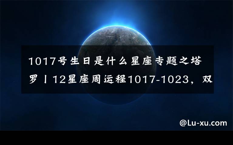 1017號生日是什么星座專題之塔羅丨12星座周運程1017-1023，雙子最棒！