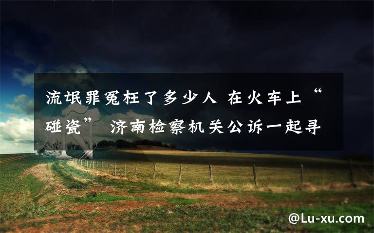 流氓罪冤枉了多少人 在火車上“碰瓷” 濟(jì)南檢察機(jī)關(guān)公訴一起尋釁滋事案件