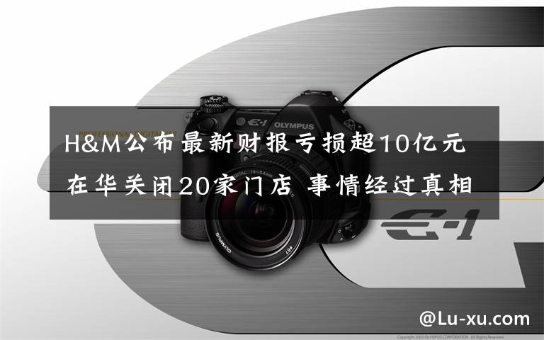 H&M公布最新財報虧損超10億元 在華關(guān)閉20家門店 事情經(jīng)過真相揭秘！