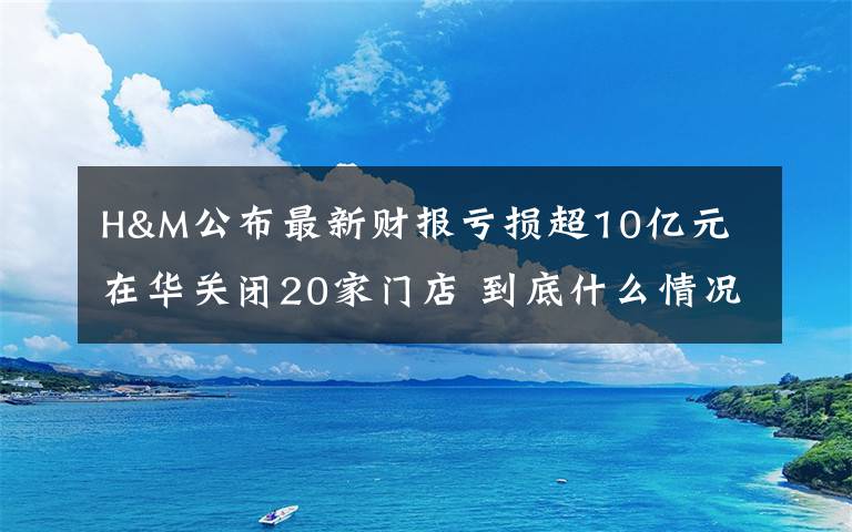 H&M公布最新財(cái)報(bào)虧損超10億元 在華關(guān)閉20家門店 到底什么情況呢？