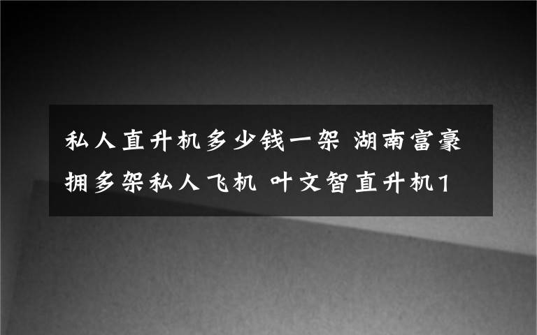 私人直升機(jī)多少錢一架 湖南富豪擁多架私人飛機(jī) 葉文智直升機(jī)1500萬