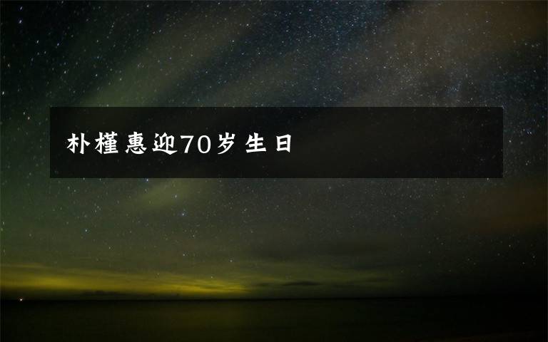 樸槿惠迎70歲生日