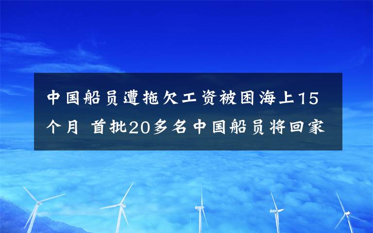 中國(guó)船員遭拖欠工資被困海上15個(gè)月 首批20多名中國(guó)船員將回家 真相原來是這樣！