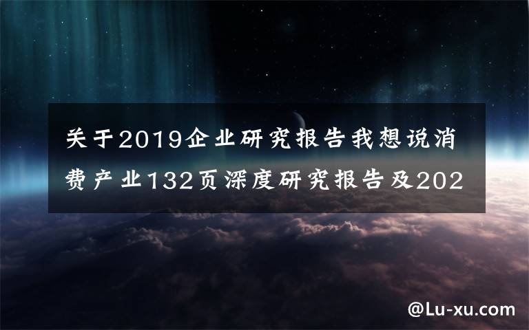 關(guān)于2019企業(yè)研究報(bào)告我想說(shuō)消費(fèi)產(chǎn)業(yè)132頁(yè)深度研究報(bào)告及2022年投資策略