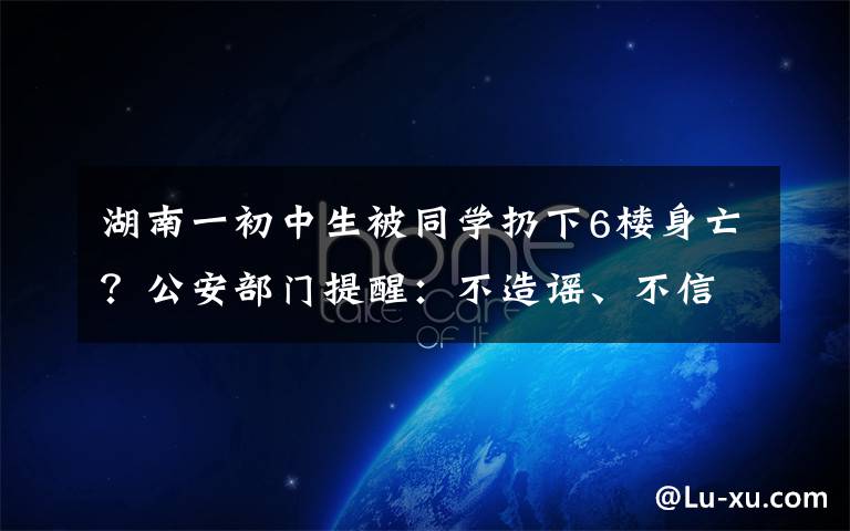 湖南一初中生被同學(xué)扔下6樓身亡？公安部門提醒：不造謠、不信謠、不傳謠 目前是什么情況？