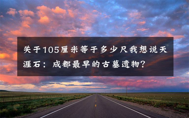 關于105厘米等于多少尺我想說天涯石：成都最早的古墓遺物？