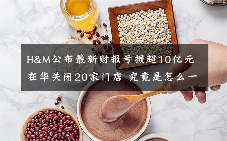 H&M公布最新財(cái)報(bào)虧損超10億元 在華關(guān)閉20家門店 究竟是怎么一回事?