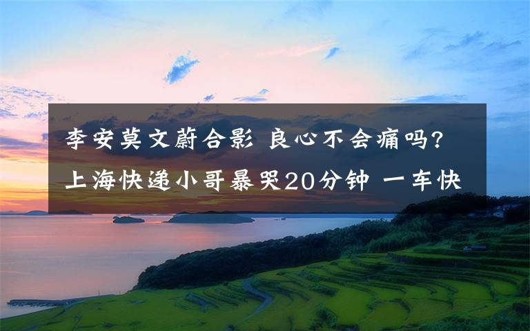 李安莫文蔚合影 良心不會(huì)痛嗎?上海快遞小哥暴哭20分鐘 一車快遞被偷精光小哥哥崩潰