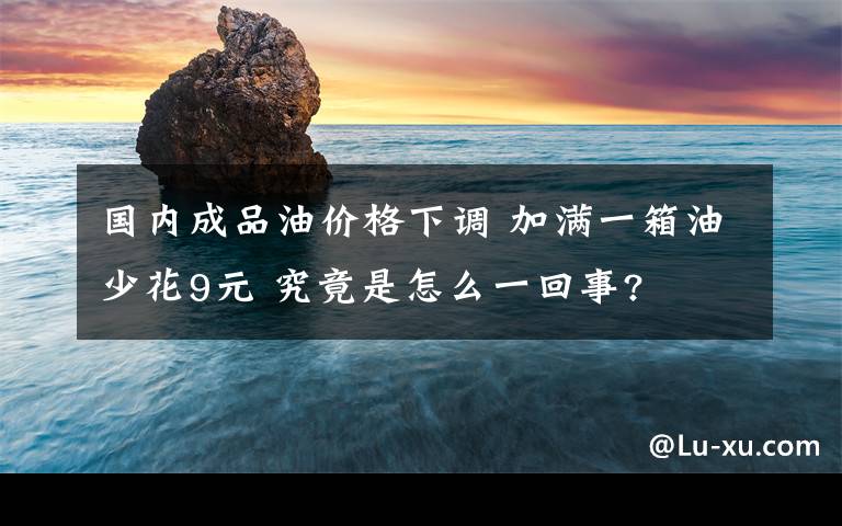 國內(nèi)成品油價(jià)格下調(diào) 加滿一箱油少花9元 究竟是怎么一回事?