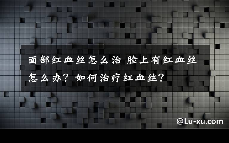 面部紅血絲怎么治 臉上有紅血絲怎么辦？如何治療紅血絲？