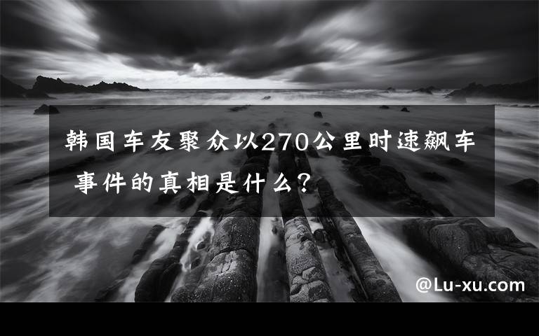 韓國車友聚眾以270公里時速飆車 事件的真相是什么？