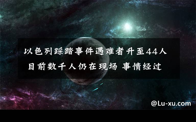 以色列踩踏事件遇難者升至44人 目前數(shù)千人仍在現(xiàn)場(chǎng) 事情經(jīng)過真相揭秘！