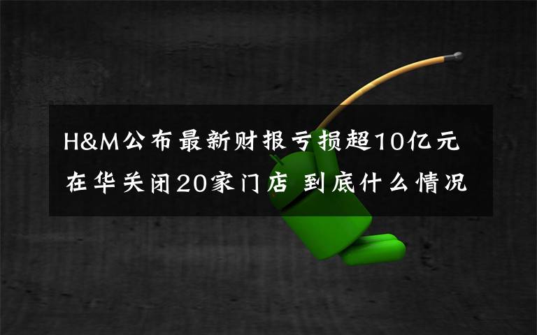 H&M公布最新財報虧損超10億元 在華關(guān)閉20家門店 到底什么情況呢？