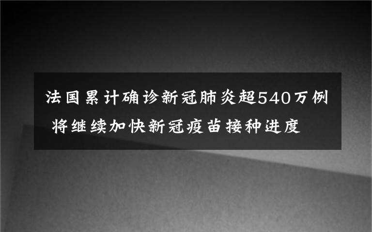 法國累計確診新冠肺炎超540萬例 將繼續(xù)加快新冠疫苗接種進(jìn)度 具體是什么情況？