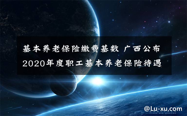 基本養(yǎng)老保險繳費基數(shù) 廣西公布2020年度職工基本養(yǎng)老保險待遇計發(fā)基數(shù)和繳費基數(shù)上下限標(biāo)準(zhǔn)