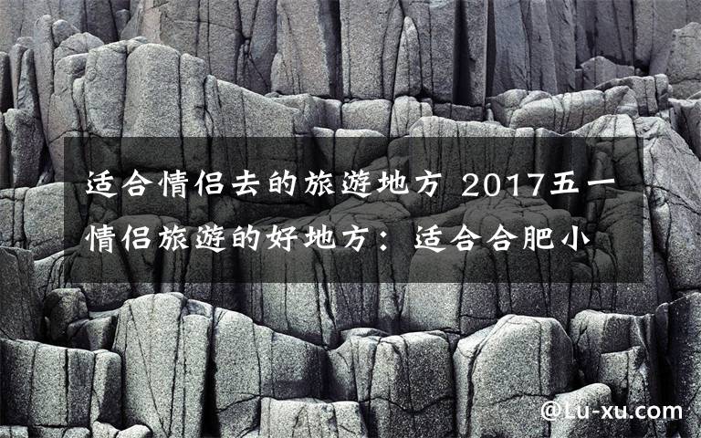 適合情侶去的旅游地方 2017五一情侶旅游的好地方：適合合肥小情侶的周邊短線游推薦