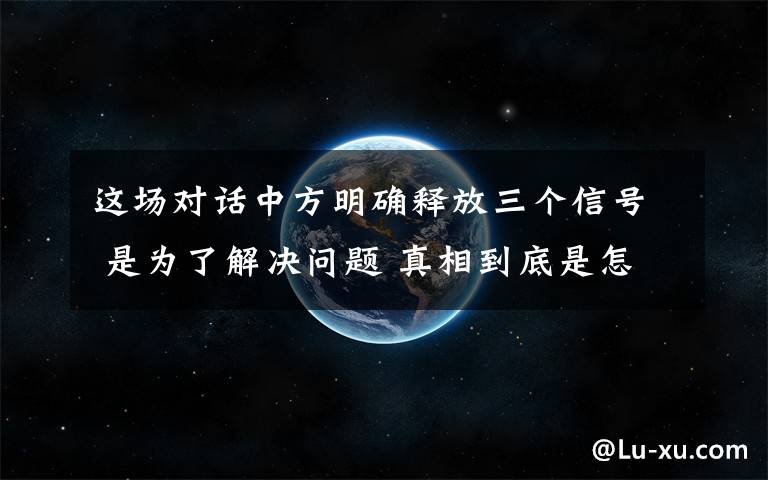 這場對話中方明確釋放三個信號 是為了解決問題 真相到底是怎樣的？