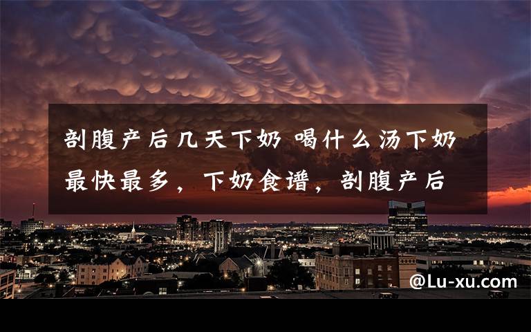 剖腹產(chǎn)后幾天下奶 喝什么湯下奶最快最多，下奶食譜，剖腹產(chǎn)后多久下奶，奶少的原因