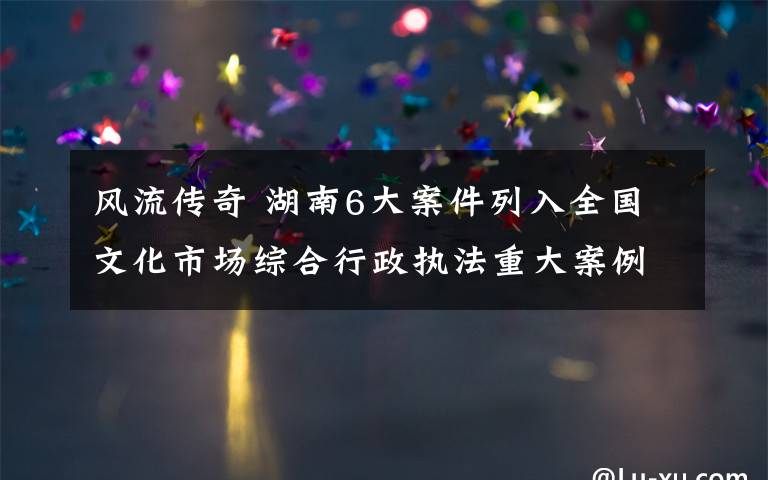 風(fēng)流傳奇 湖南6大案件列入全國文化市場綜合行政執(zhí)法重大案例