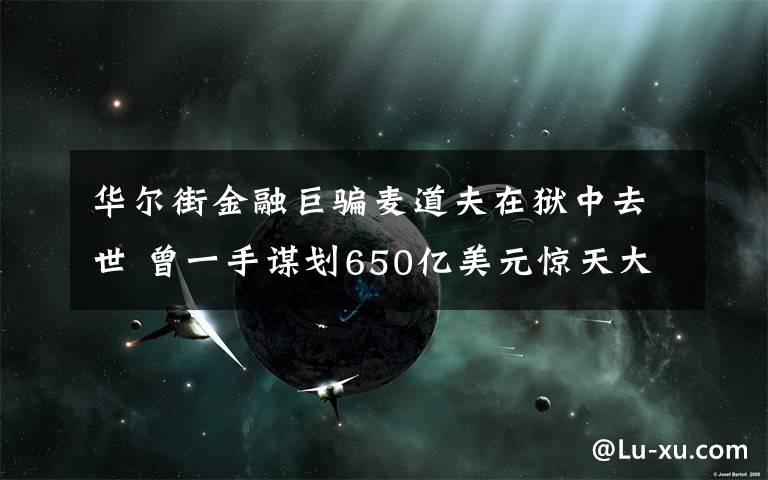 華爾街金融巨騙麥道夫在獄中去世 曾一手謀劃650億美元驚天大騙局 具體是什么情況？