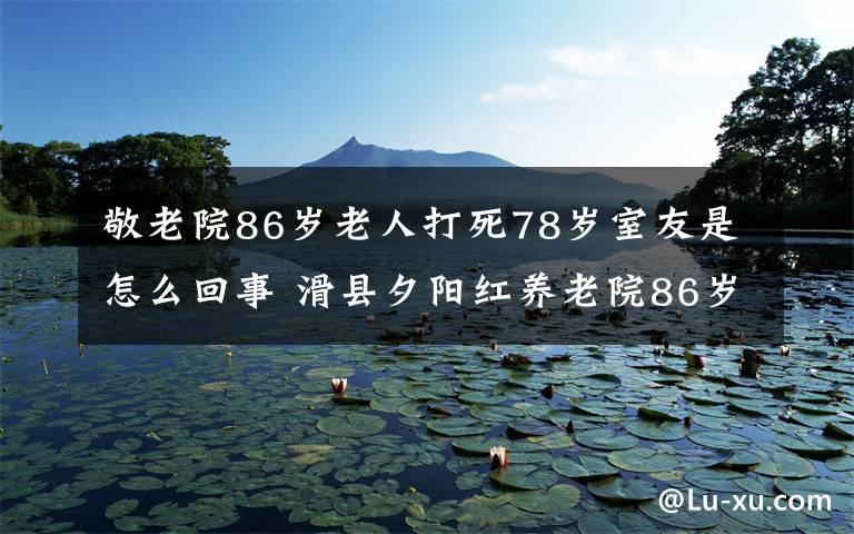 敬老院86歲老人打死78歲室友是怎么回事 滑縣夕陽(yáng)紅養(yǎng)老院86歲老人為什么要打死78歲室友原因