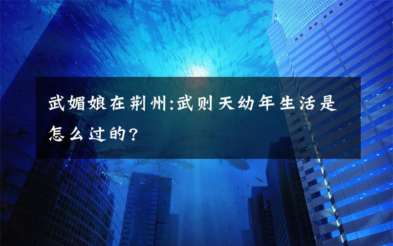 武媚娘在荊州:武則天幼年生活是怎么過的?