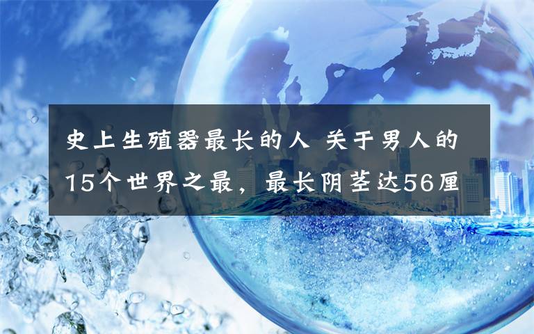 史上生殖器最長的人 關于男人的15個世界之最，最長陰莖達56厘米