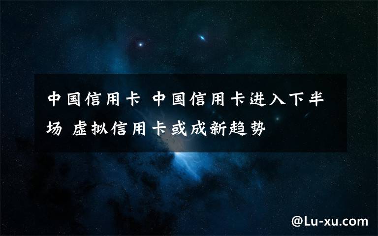 中國信用卡 中國信用卡進(jìn)入下半場(chǎng) 虛擬信用卡或成新趨勢(shì)