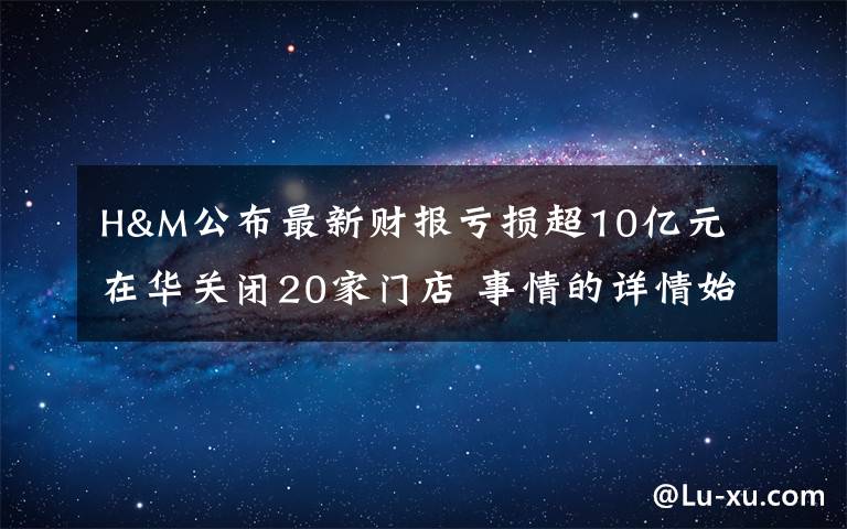 H&M公布最新財(cái)報(bào)虧損超10億元 在華關(guān)閉20家門店 事情的詳情始末是怎么樣了！