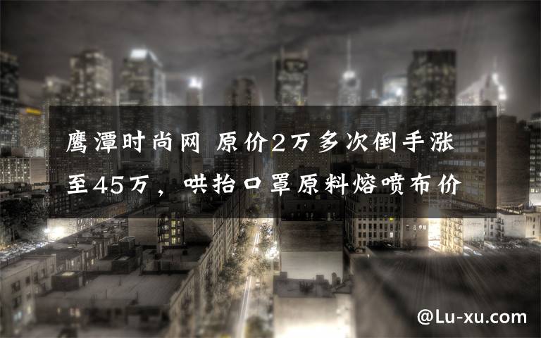 鷹潭時尚網 原價2萬多次倒手漲至45萬，哄抬口罩原料熔噴布價格已被立案調查