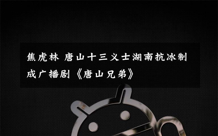 焦虎林 唐山十三義士湖南抗冰制成廣播劇《唐山兄弟》