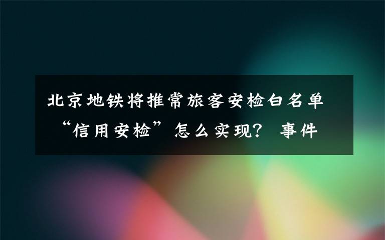 北京地鐵將推常旅客安檢白名單 “信用安檢”怎么實現(xiàn)？ 事件詳細經(jīng)過！