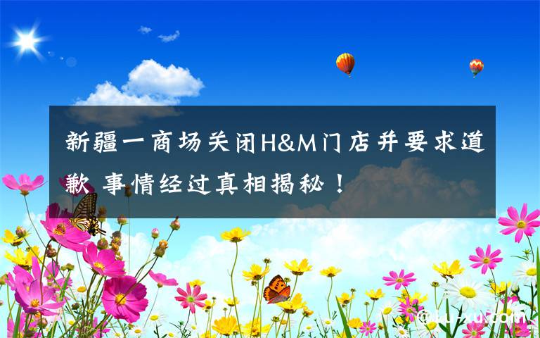 新疆一商場(chǎng)關(guān)閉H&M門店并要求道歉 事情經(jīng)過(guò)真相揭秘！