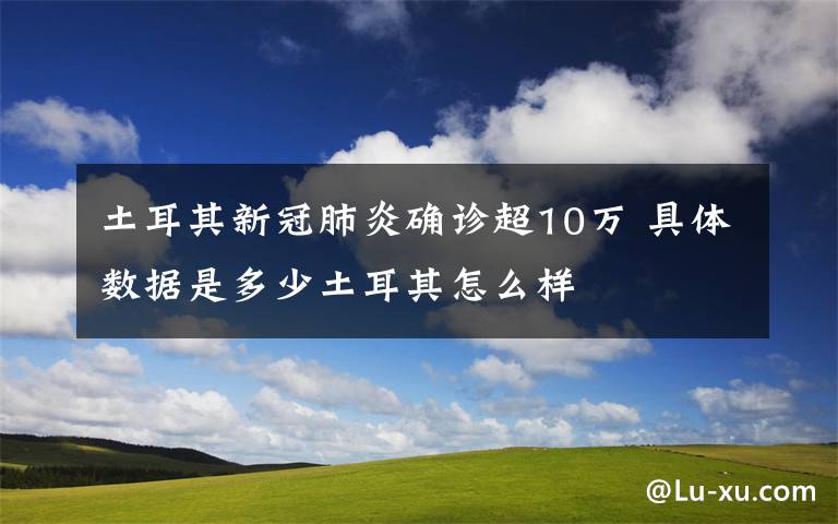 土耳其新冠肺炎確診超10萬 具體數(shù)據(jù)是多少土耳其怎么樣