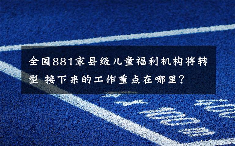 全國881家縣級兒童福利機構(gòu)將轉(zhuǎn)型 接下來的工作重點在哪里？ 目前是什么情況？