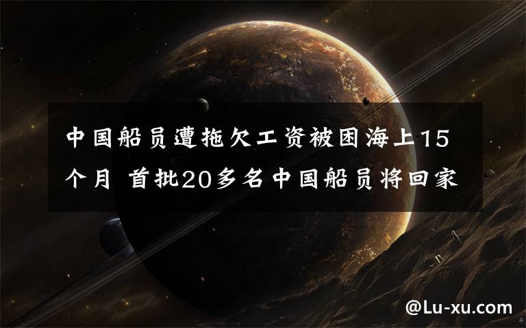 中國(guó)船員遭拖欠工資被困海上15個(gè)月 首批20多名中國(guó)船員將回家 登上網(wǎng)絡(luò)熱搜了！