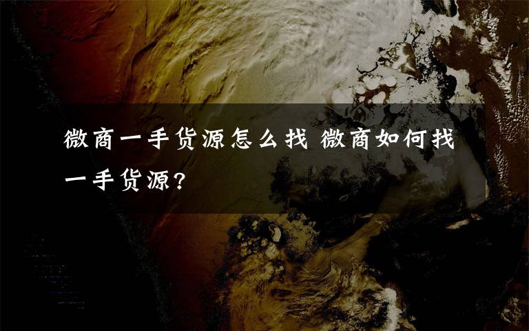 微商一手貨源怎么找 微商如何找一手貨源?