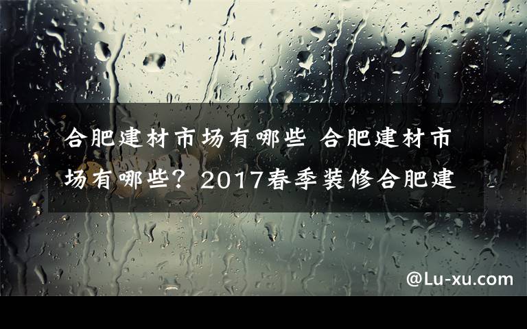 合肥建材市場(chǎng)有哪些 合肥建材市場(chǎng)有哪些？2017春季裝修合肥建材市場(chǎng)匯總