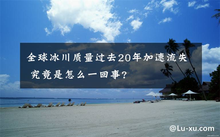 全球冰川質(zhì)量過去20年加速流失 究竟是怎么一回事?