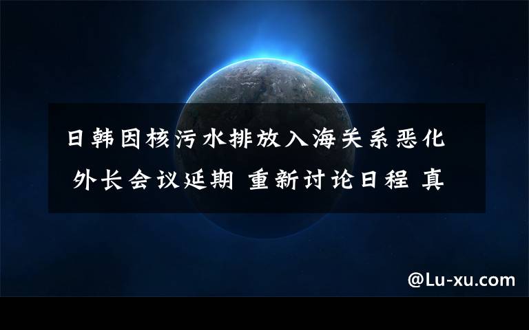 日韓因核污水排放入海關(guān)系惡化 外長會議延期 重新討論日程 真相到底是怎樣的？