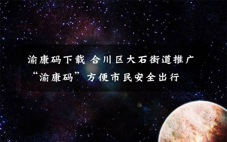 渝康碼下載 合川區(qū)大石街道推廣“渝康碼”方便市民安全出行